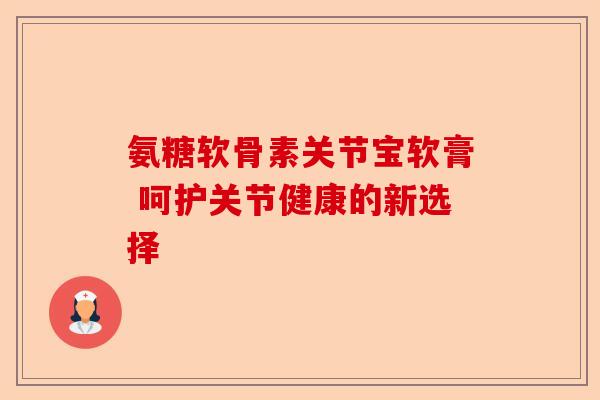 氨糖软骨素关节宝软膏 呵护关节健康的新选择