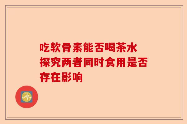 吃软骨素能否喝茶水 探究两者同时食用是否存在影响