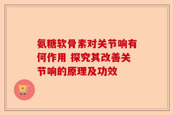 氨糖软骨素对关节响有何作用 探究其改善关节响的原理及功效