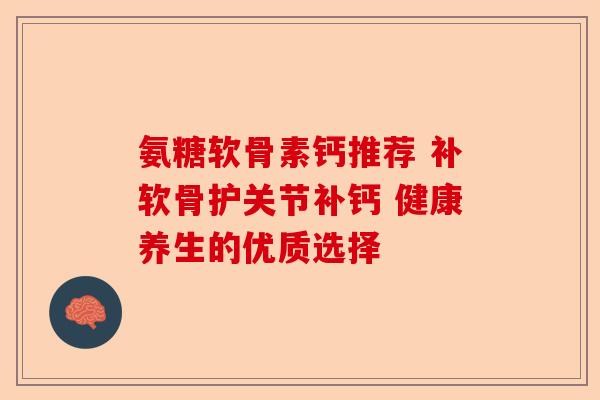 氨糖软骨素钙推荐 补软骨护关节补钙 健康养生的优质选择