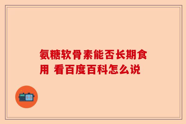 氨糖软骨素能否长期食用 看百度百科怎么说-第1张图片-关节保镖