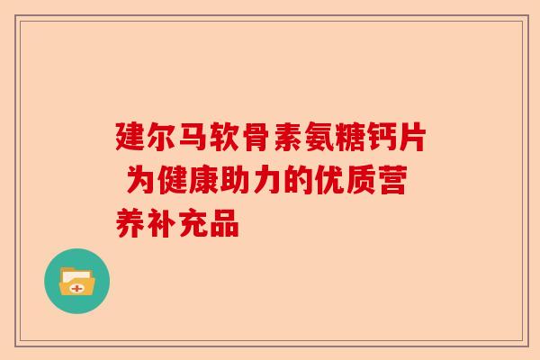 建尔马软骨素氨糖钙片 为健康助力的优质营养补充品