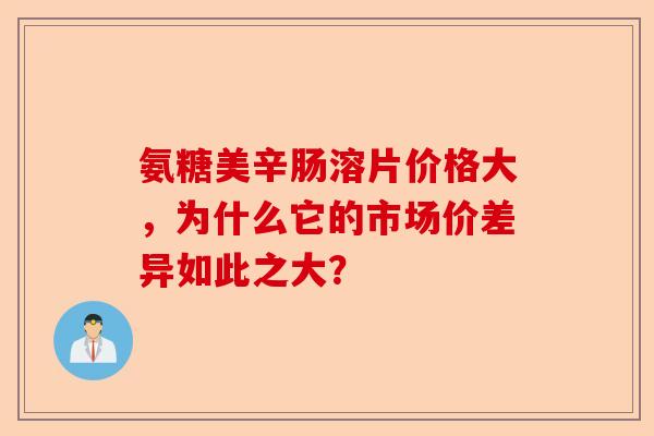 氨糖美辛肠溶片价格大，为什么它的市场价差异如此之大？