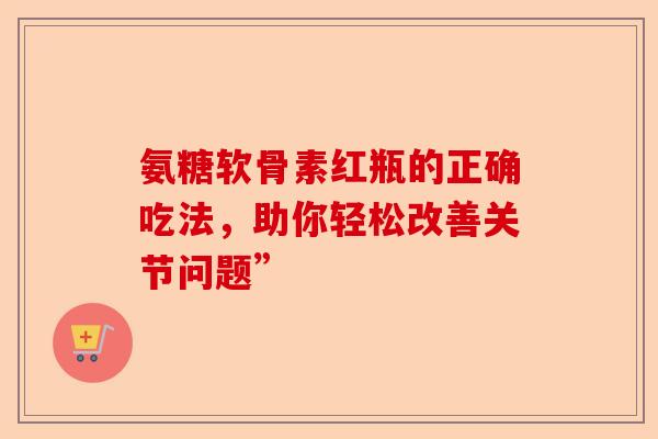 氨糖软骨素红瓶的正确吃法，助你轻松改善关节问题”