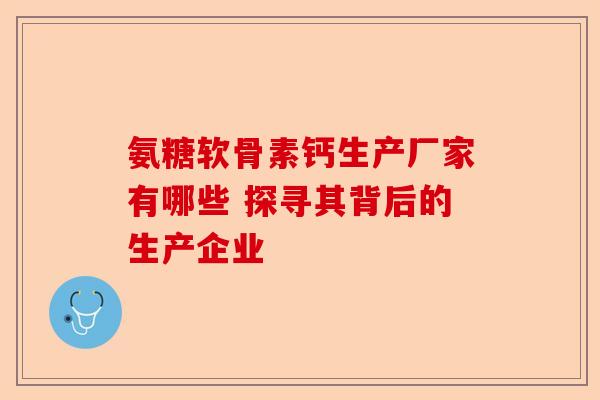 氨糖软骨素钙生产厂家有哪些 探寻其背后的生产企业