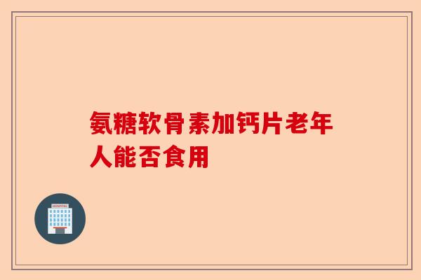 氨糖软骨素加钙片老年人能否食用-第1张图片-关节保镖