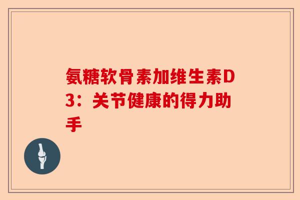 氨糖软骨素加维生素D3：关节健康的得力助手