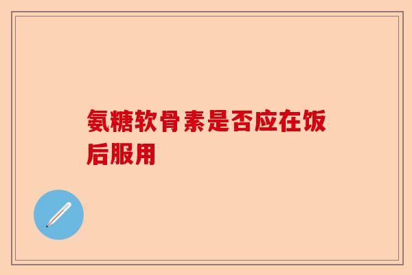 氨糖软骨素是否应在饭后服用