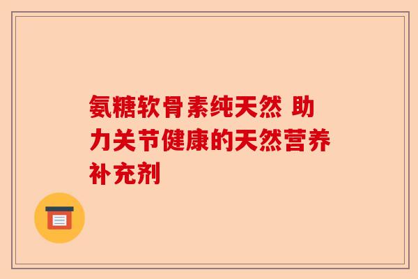 氨糖软骨素纯天然 助力关节健康的天然营养补充剂