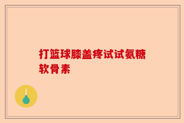 打篮球膝盖疼试试氨糖软骨素