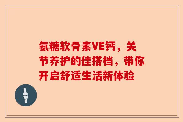 氨糖软骨素VE钙，关节养护的佳搭档，带你开启舒适生活新体验