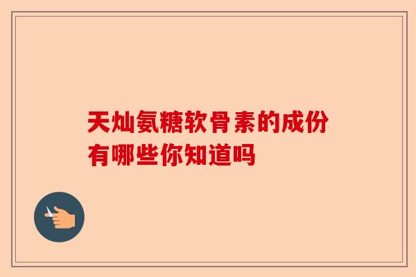 天灿氨糖软骨素的成份有哪些你知道吗-第1张图片-关节保镖