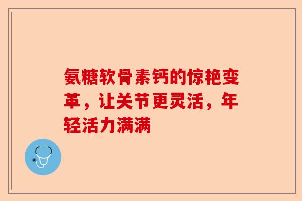 氨糖软骨素钙的惊艳变革，让关节更灵活，年轻活力满满