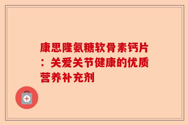 康思隆氨糖软骨素钙片：关爱关节健康的优质营养补充剂-第1张图片-关节保镖