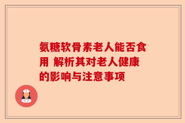 氨糖软骨素老人能否食用 解析其对老人健康的影响与注意事项
