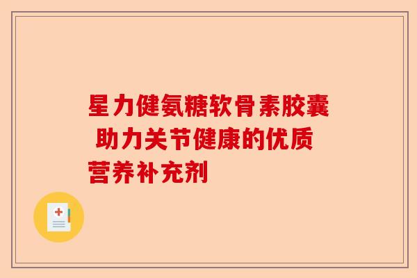 星力健氨糖软骨素胶囊 助力关节健康的优质营养补充剂-第1张图片-关节保镖