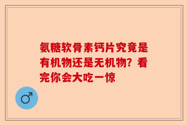 氨糖软骨素钙片究竟是有机物还是无机物？看完你会大吃一惊-第1张图片-关节保镖
