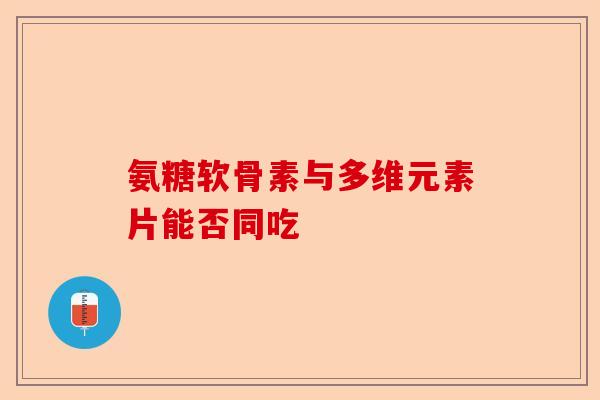 氨糖软骨素与多维元素片能否同吃-第1张图片-关节保镖