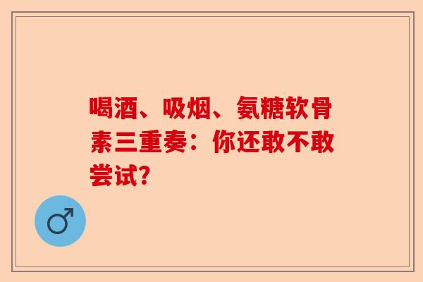 喝酒、吸烟、氨糖软骨素三重奏：你还敢不敢尝试？-第1张图片-关节保镖