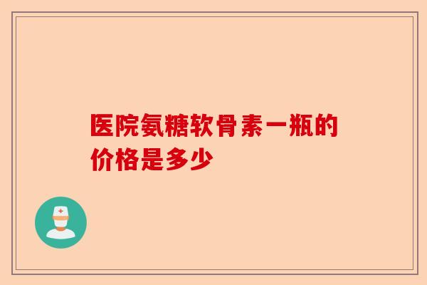医院氨糖软骨素一瓶的价格是多少-第1张图片-关节保镖