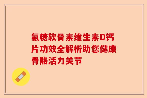 氨糖软骨素维生素D钙片功效全解析助您健康骨骼活力关节-第1张图片-关节保镖