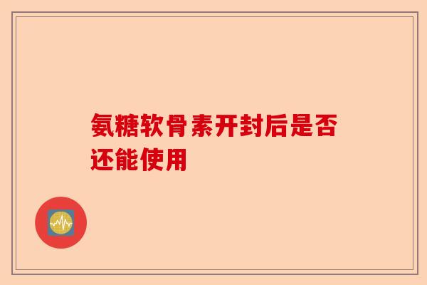 氨糖软骨素开封后是否还能使用-第1张图片-关节保镖