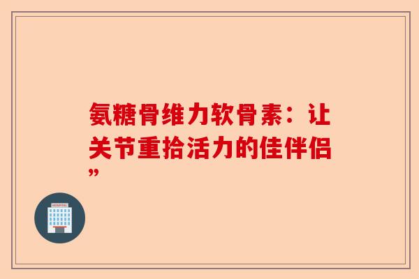 氨糖骨维力软骨素：让关节重拾活力的佳伴侣”
