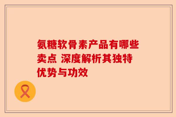 氨糖软骨素产品有哪些卖点 深度解析其独特优势与功效