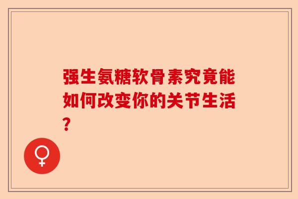强生氨糖软骨素究竟能如何改变你的关节生活？