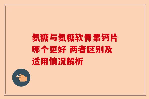 氨糖与氨糖软骨素钙片哪个更好 两者区别及适用情况解析