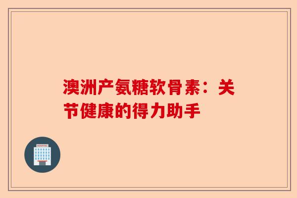 澳洲产氨糖软骨素：关节健康的得力助手-第1张图片-关节保镖