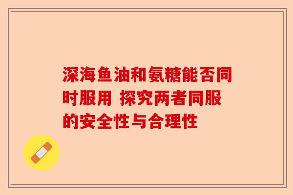 深海鱼油和氨糖能否同时服用 探究两者同服的安全性与合理性-第1张图片-关节保镖