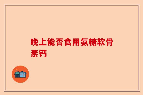晚上能否食用氨糖软骨素钙-第1张图片-关节保镖