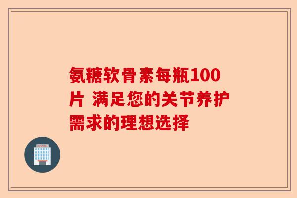 氨糖软骨素每瓶100片 满足您的关节养护需求的理想选择-第1张图片-关节保镖