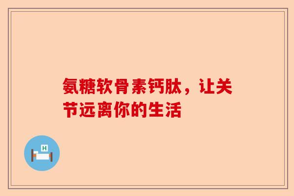 氨糖软骨素钙肽，让关节远离你的生活-第1张图片-关节保镖