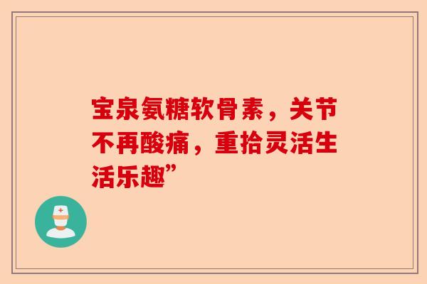 宝泉氨糖软骨素，关节不再酸痛，重拾灵活生活乐趣”-第1张图片-关节保镖