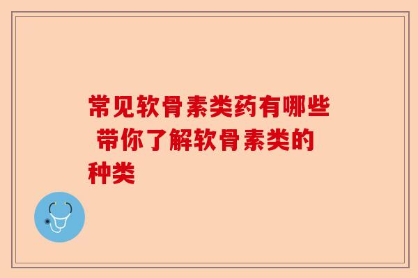 常见软骨素类药有哪些 带你了解软骨素类的种类-第1张图片-关节保镖