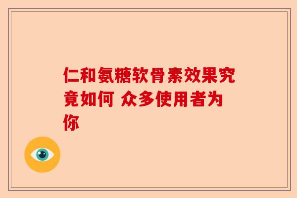 仁和氨糖软骨素效果究竟如何 众多使用者为你-第1张图片-关节保镖
