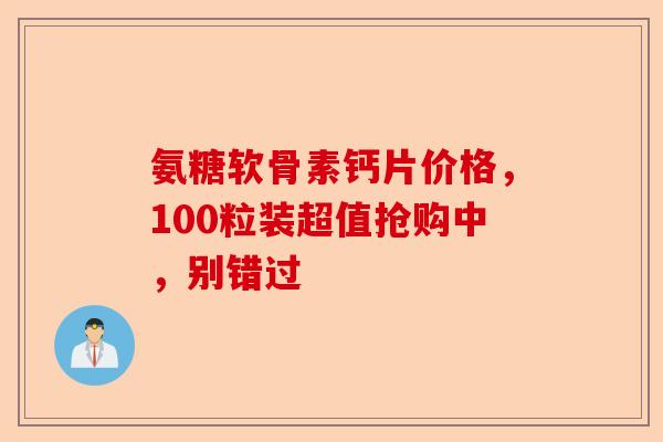 氨糖软骨素钙片价格，100粒装超值抢购中，别错过-第1张图片-关节保镖