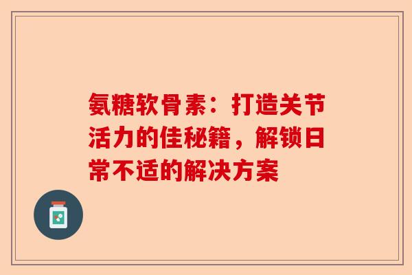 氨糖软骨素：打造关节活力的佳秘籍，解锁日常不适的解决方案-第1张图片-关节保镖