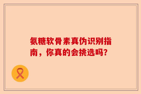 氨糖软骨素真伪识别指南，你真的会挑选吗？-第1张图片-关节保镖