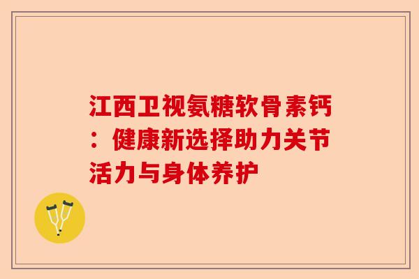 江西卫视氨糖软骨素钙：健康新选择助力关节活力与身体养护-第1张图片-关节保镖