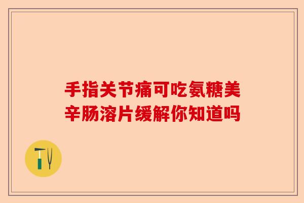 手指关节痛可吃氨糖美辛肠溶片缓解你知道吗-第1张图片-关节保镖