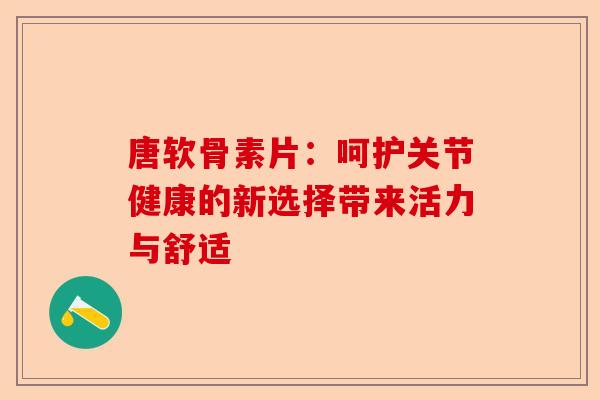 唐软骨素片：呵护关节健康的新选择带来活力与舒适-第1张图片-关节保镖