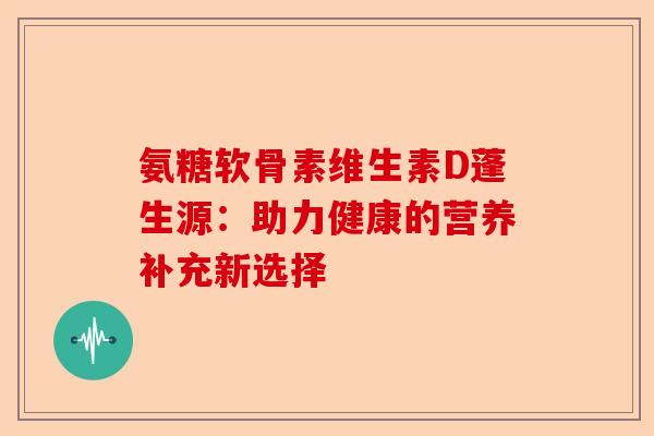 氨糖软骨素维生素D蓬生源：助力健康的营养补充新选择-第1张图片-关节保镖