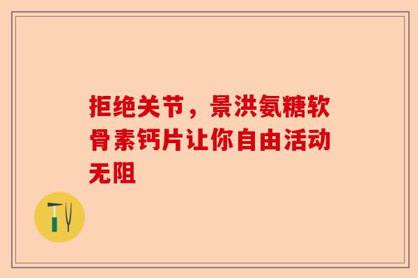 拒绝关节，景洪氨糖软骨素钙片让你自由活动无阻-第1张图片-关节保镖