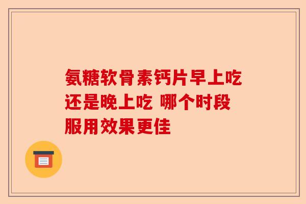 氨糖软骨素钙片早上吃还是晚上吃 哪个时段服用效果更佳-第1张图片-关节保镖