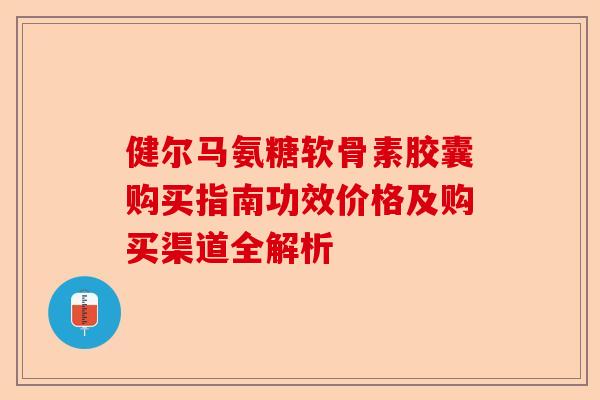 健尔马氨糖软骨素胶囊购买指南功效价格及购买渠道全解析