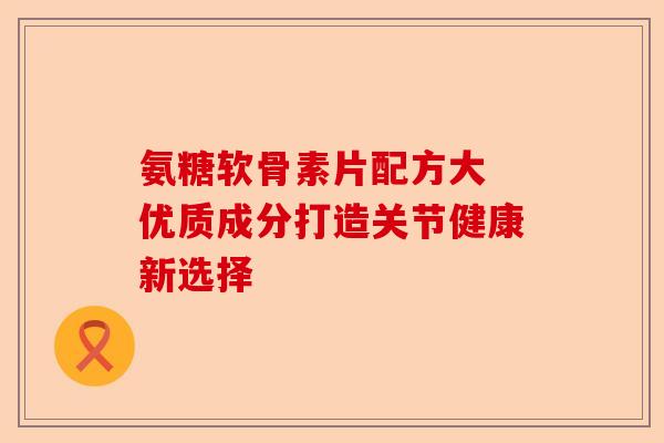 氨糖软骨素片配方大 优质成分打造关节健康新选择-第1张图片-关节保镖