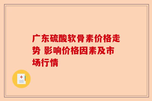 广东硫酸软骨素价格走势 影响价格因素及市场行情